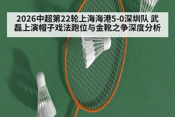 2026中超第22轮上海海港5-0深圳队 武磊上演帽子戏法跑位与金靴之争深度分析