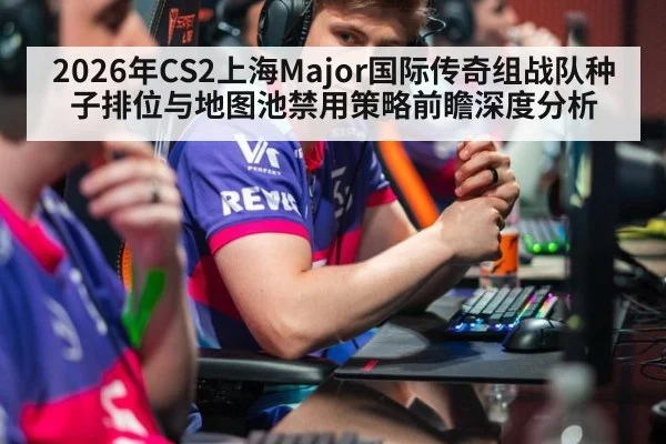 2026年CS2上海Major国际传奇组战队种子排位与地图池禁用策略前瞻深度分析
